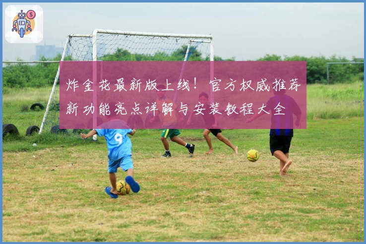 炸金花最新版上线！官方权威推荐新功能亮点详解与安装教程大全