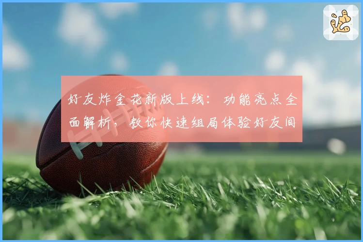 好友炸金花新版上线：功能亮点全面解析，教你快速组局体验好友间的全新对战乐趣