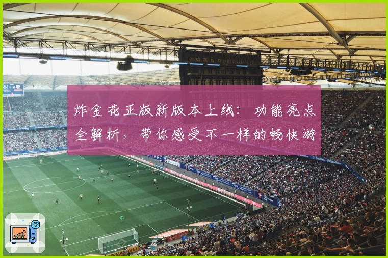 炸金花正版新版本上线：功能亮点全解析，带你感受不一样的畅快游戏体验