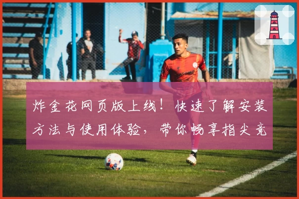 炸金花网页版上线！快速了解安装方法与使用体验，带你畅享指尖竞技的乐趣