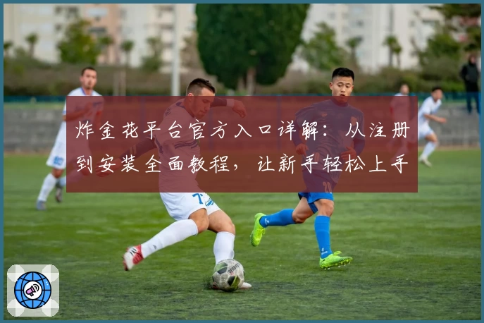炸金花平台官方入口详解：从注册到安装全面教程，让新手轻松上手体验