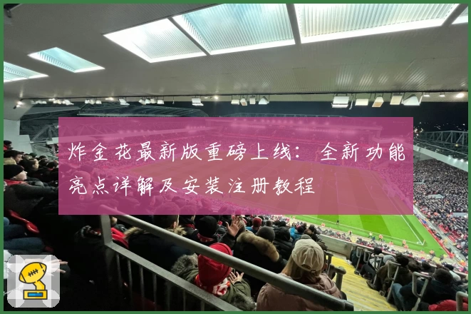 炸金花最新版重磅上线：全新功能亮点详解及安装注册教程
