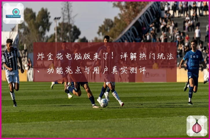 炸金花电脑版来了！详解热门玩法、功能亮点与用户真实测评