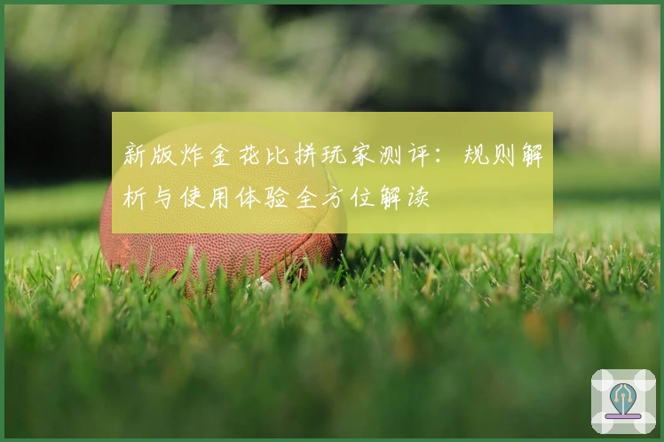 新版炸金花比拼玩家测评：规则解析与使用体验全方位解读