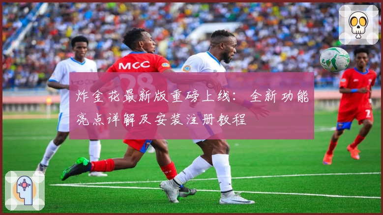 炸金花最新版重磅上线：全新功能亮点详解及安装注册教程