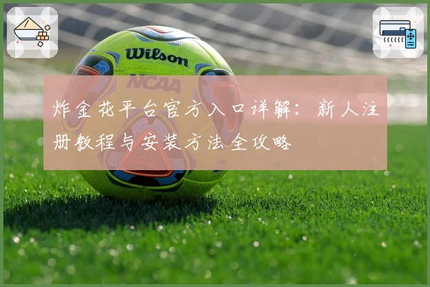 炸金花平台官方入口详解：新人注册教程与安装方法全攻略