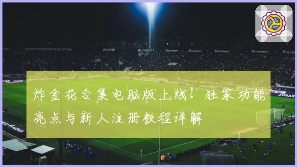 炸金花合集电脑版上线！独家功能亮点与新人注册教程详解