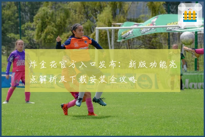 炸金花官方入口发布：新版功能亮点解析及下载安装全攻略