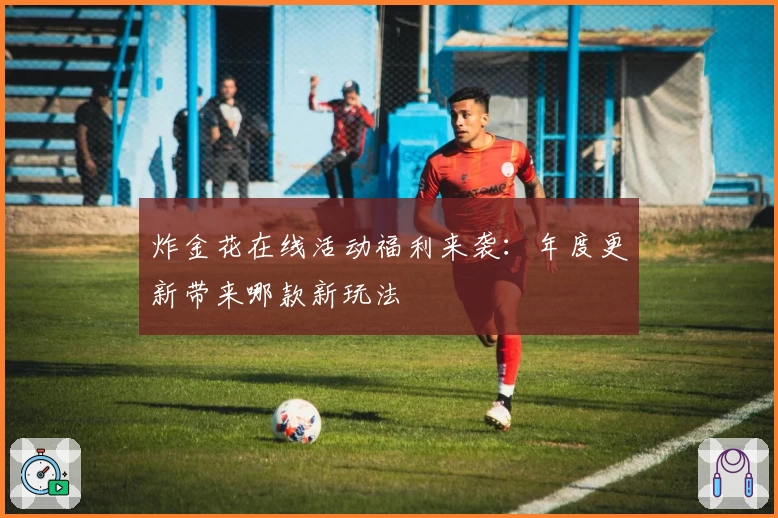 炸金花在线活动福利来袭：年度更新带来哪款新玩法