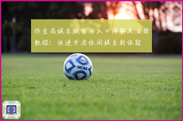 炸金花娱乐版官方入口详解及注册教程：快速开启休闲娱乐新体验