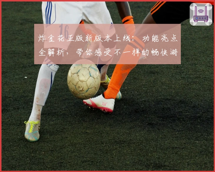 炸金花正版新版本上线：功能亮点全解析，带你感受不一样的畅快游戏体验