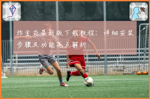 炸金花最新版下载教程：详细安装步骤及功能亮点解析