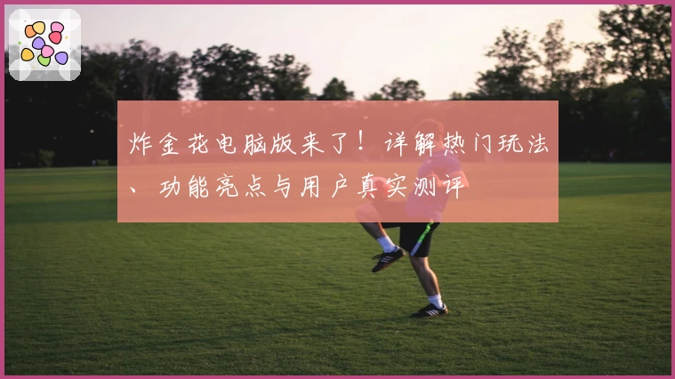 炸金花电脑版来了!详解热门玩法、功能亮点与用户真实测评