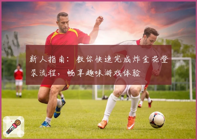 新人指南：教你快速完成炸金花登录流程，畅享趣味游戏体验