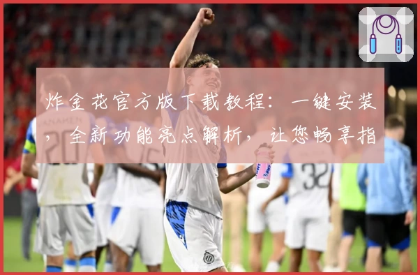 炸金花官方版下载教程：一键安装，全新功能亮点解析，让您畅享指尖竞技体验